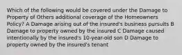 Which of the following would be covered under the Damage to Property of Others additional coverage of the Homeowners Policy? A Damage arising out of the insured's business pursuits B Damage to property owned by the insured C Damage caused intentionally by the insured's 10-year-old son D Damage to property owned by the insured's tenant