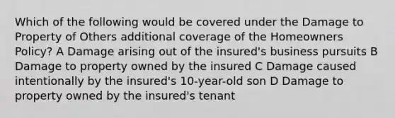 Which of the following would be covered under the Damage to Property of Others additional coverage of the Homeowners Policy? A Damage arising out of the insured's business pursuits B Damage to property owned by the insured C Damage caused intentionally by the insured's 10-year-old son D Damage to property owned by the insured's tenant