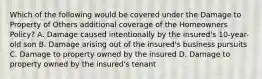 Which of the following would be covered under the Damage to Property of Others additional coverage of the Homeowners Policy? A. Damage caused intentionally by the insured's 10-year-old son B. Damage arising out of the insured's business pursuits C. Damage to property owned by the insured D. Damage to property owned by the insured's tenant