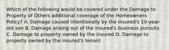 Which of the following would be covered under the Damage to Property of Others additional coverage of the Homeowners Policy? A. Damage caused intentionally by the insured's 10-year-old son B. Damage arising out of the insured's business pursuits C. Damage to property owned by the insured D. Damage to property owned by the insured's tenant