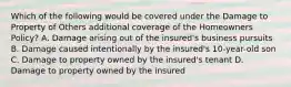 Which of the following would be covered under the Damage to Property of Others additional coverage of the Homeowners Policy? A. Damage arising out of the insured's business pursuits B. Damage caused intentionally by the insured's 10-year-old son C. Damage to property owned by the insured's tenant D. Damage to property owned by the insured