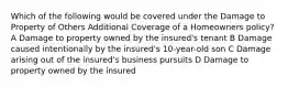 Which of the following would be covered under the Damage to Property of Others Additional Coverage of a Homeowners policy? A Damage to property owned by the insured's tenant B Damage caused intentionally by the insured's 10-year-old son C Damage arising out of the insured's business pursuits D Damage to property owned by the insured