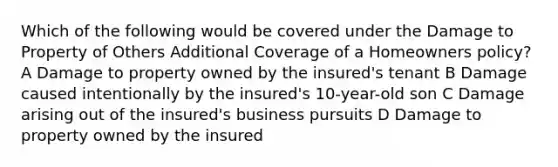 Which of the following would be covered under the Damage to Property of Others Additional Coverage of a Homeowners policy? A Damage to property owned by the insured's tenant B Damage caused intentionally by the insured's 10-year-old son C Damage arising out of the insured's business pursuits D Damage to property owned by the insured