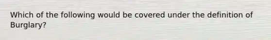 Which of the following would be covered under the definition of Burglary?