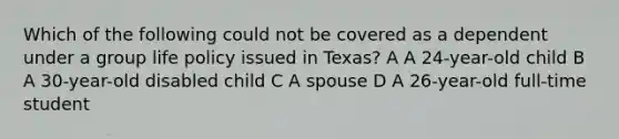 Which of the following could not be covered as a dependent under a group life policy issued in Texas? A A 24-year-old child B A 30-year-old disabled child C A spouse D A 26-year-old full-time student