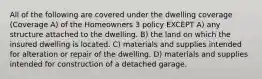 All of the following are covered under the dwelling coverage (Coverage A) of the Homeowners 3 policy EXCEPT A) any structure attached to the dwelling. B) the land on which the insured dwelling is located. C) materials and supplies intended for alteration or repair of the dwelling. D) materials and supplies intended for construction of a detached garage.