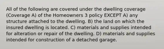 All of the following are covered under the dwelling coverage (Coverage A) of the Homeowners 3 policy EXCEPT A) any structure attached to the dwelling. B) the land on which the insured dwelling is located. C) materials and supplies intended for alteration or repair of the dwelling. D) materials and supplies intended for construction of a detached garage.