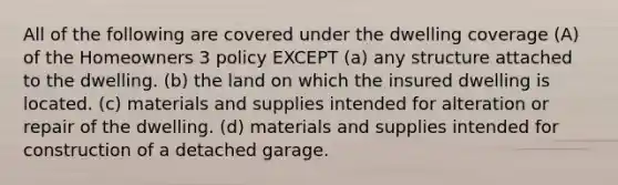 All of the following are covered under the dwelling coverage (A) of the Homeowners 3 policy EXCEPT (a) any structure attached to the dwelling. (b) the land on which the insured dwelling is located. (c) materials and supplies intended for alteration or repair of the dwelling. (d) materials and supplies intended for construction of a detached garage.