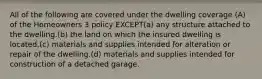 All of the following are covered under the dwelling coverage (A) of the Homeowners 3 policy EXCEPT(a) any structure attached to the dwelling.(b) the land on which the insured dwelling is located.(c) materials and supplies intended for alteration or repair of the dwelling.(d) materials and supplies intended for construction of a detached garage.