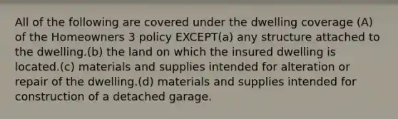 All of the following are covered under the dwelling coverage (A) of the Homeowners 3 policy EXCEPT(a) any structure attached to the dwelling.(b) the land on which the insured dwelling is located.(c) materials and supplies intended for alteration or repair of the dwelling.(d) materials and supplies intended for construction of a detached garage.