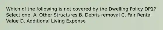 Which of the following is not covered by the Dwelling Policy DP1? Select one: A. Other Structures B. Debris removal C. Fair Rental Value D. Additional Living Expense