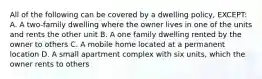 All of the following can be covered by a dwelling policy, EXCEPT: A. A two-family dwelling where the owner lives in one of the units and rents the other unit B. A one family dwelling rented by the owner to others C. A mobile home located at a permanent location D. A small apartment complex with six units, which the owner rents to others