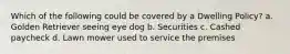 Which of the following could be covered by a Dwelling Policy? a. Golden Retriever seeing eye dog b. Securities c. Cashed paycheck d. Lawn mower used to service the premises