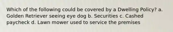 Which of the following could be covered by a Dwelling Policy? a. Golden Retriever seeing eye dog b. Securities c. Cashed paycheck d. Lawn mower used to service the premises