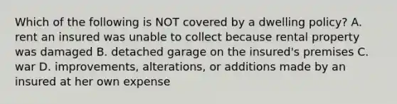 Which of the following is NOT covered by a dwelling policy? A. rent an insured was unable to collect because rental property was damaged B. detached garage on the insured's premises C. war D. improvements, alterations, or additions made by an insured at her own expense