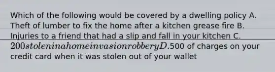 Which of the following would be covered by a dwelling policy A. Theft of lumber to fix the home after a kitchen grease fire B. Injuries to a friend that had a slip and fall in your kitchen C. 200 stolen in a home invasion robbery D.500 of charges on your credit card when it was stolen out of your wallet