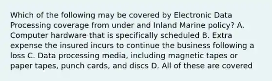 Which of the following may be covered by Electronic Data Processing coverage from under and Inland Marine policy? A. Computer hardware that is specifically scheduled B. Extra expense the insured incurs to continue the business following a loss C. Data processing media, including magnetic tapes or paper tapes, punch cards, and discs D. All of these are covered