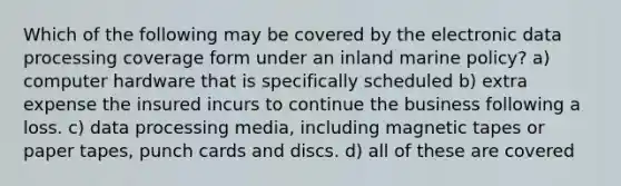 Which of the following may be covered by the electronic data processing coverage form under an inland marine policy? a) computer hardware that is specifically scheduled b) extra expense the insured incurs to continue the business following a loss. c) data processing media, including magnetic tapes or paper tapes, punch cards and discs. d) all of these are covered