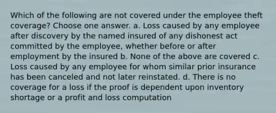 Which of the following are not covered under the employee theft coverage? Choose one answer. a. Loss caused by any employee after discovery by the named insured of any dishonest act committed by the employee, whether before or after employment by the insured b. None of the above are covered c. Loss caused by any employee for whom similar prior insurance has been canceled and not later reinstated. d. There is no coverage for a loss if the proof is dependent upon inventory shortage or a profit and loss computation