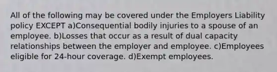 All of the following may be covered under the Employers Liability policy EXCEPT a)Consequential bodily injuries to a spouse of an employee. b)Losses that occur as a result of dual capacity relationships between the employer and employee. c)Employees eligible for 24-hour coverage. d)Exempt employees.