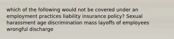 which of the following would not be covered under an employment practices liability insurance policy? Sexual harassment age discrimination mass layoffs of employees wrongful discharge