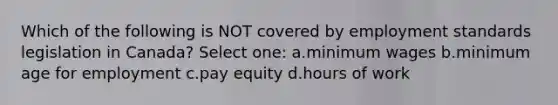 Which of the following is NOT covered by employment standards legislation in Canada? Select one: a.minimum wages b.minimum age for employment c.pay equity d.hours of work