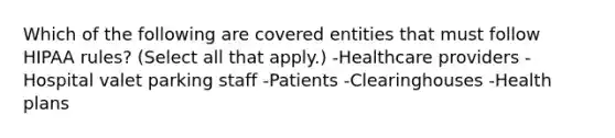 Which of the following are covered entities that must follow HIPAA rules? (Select all that apply.) -Healthcare providers -Hospital valet parking staff -Patients -Clearinghouses -Health plans