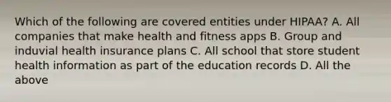 Which of the following are covered entities under HIPAA? A. All companies that make health and fitness apps B. Group and induvial health insurance plans C. All school that store student health information as part of the education records D. All the above