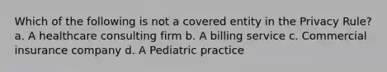 Which of the following is not a covered entity in the Privacy Rule? a. A healthcare consulting firm b. A billing service c. Commercial insurance company d. A Pediatric practice