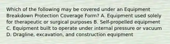 Which of the following may be covered under an Equipment Breakdown Protection Coverage Form? A. Equipment used solely for therapeutic or surgical purposes B. Self-propelled equipment C. Equipment built to operate under internal pressure or vacuum D. Dragline, excavation, and construction equipment