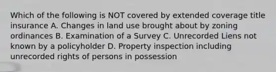 Which of the following is NOT covered by extended coverage title insurance A. Changes in land use brought about by zoning ordinances B. Examination of a Survey C. Unrecorded Liens not known by a policyholder D. Property inspection including unrecorded rights of persons in possession