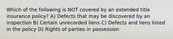 Which of the following is NOT covered by an extended title insurance policy? A) Defects that may be discovered by an inspection B) Certain unrecorded liens C) Defects and liens listed in the policy D) Rights of parties in possession