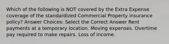 Which of the following is NOT covered by the Extra Expense coverage of the standardized Commercial Property insurance policy? Answer Choices: Select the Correct Answer Rent payments at a temporary location. Moving expenses. Overtime pay required to make repairs. Loss of income.