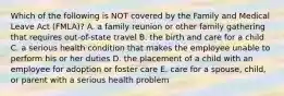 Which of the following is NOT covered by the Family and Medical Leave Act​ (FMLA)? A. a family reunion or other family gathering that requires​ out-of-state travel B. the birth and care for a child C. a serious health condition that makes the employee unable to perform his or her duties D. the placement of a child with an employee for adoption or foster care E. care for a​ spouse, child, or parent with a serious health problem