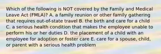 Which of the following is NOT covered by the Family and Medical Leave Act​ (FMLA)? A. a family reunion or other family gathering that requires​ out-of-state travel B. the birth and care for a child C. a serious health condition that makes the employee unable to perform his or her duties D. the placement of a child with an employee for adoption or foster care E. care for a​ spouse, child, or parent with a serious health problem