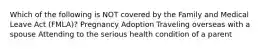 Which of the following is NOT covered by the Family and Medical Leave Act (FMLA)? Pregnancy Adoption Traveling overseas with a spouse Attending to the serious health condition of a parent