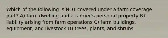 Which of the following is NOT covered under a farm coverage part? A) farm dwelling and a farmer's personal property B) liability arising from farm operations C) farm buildings, equipment, and livestock D) trees, plants, and shrubs