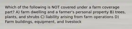 Which of the following is NOT covered under a farm coverage part? A) farm dwelling and a farmer's personal property B) trees, plants, and shrubs C) liability arising from farm operations D) Farm buildings, equipment, and livestock