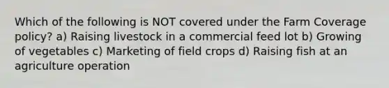 Which of the following is NOT covered under the Farm Coverage policy? a) Raising livestock in a commercial feed lot b) Growing of vegetables c) Marketing of field crops d) Raising fish at an agriculture operation