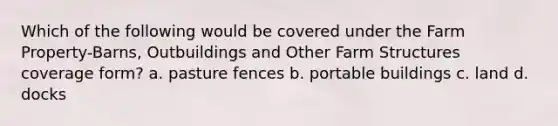 Which of the following would be covered under the Farm Property-Barns, Outbuildings and Other Farm Structures coverage form? a. pasture fences b. portable buildings c. land d. docks