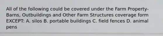 All of the following could be covered under the Farm Property-Barns, Outbuildings and Other Farm Structures coverage form EXCEPT: A. silos B. portable buildings C. field fences D. animal pens