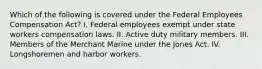 Which of the following is covered under the Federal Employees Compensation Act? I. Federal employees exempt under state workers compensation laws. II. Active duty military members. III. Members of the Merchant Marine under the Jones Act. IV. Longshoremen and harbor workers.