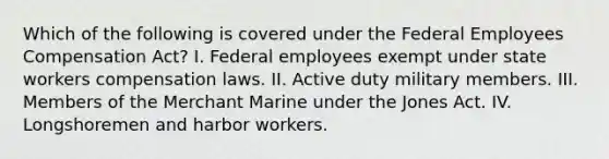 Which of the following is covered under the Federal Employees Compensation Act? I. Federal employees exempt under state workers compensation laws. II. Active duty military members. III. Members of the Merchant Marine under the Jones Act. IV. Longshoremen and harbor workers.