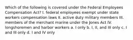 Which of the following is covered under the Federal Employees Compensation Act? I. federal employees exempt under state workers compensation laws II. active duty military members III. members of the merchant marine under the Jones Act IV. longshoremen and harbor workers a. I only b. I, II, and III only c. I and III only d. I and IV only