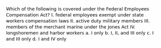 Which of the following is covered under the Federal Employees Compensation Act? I. federal employees exempt under state workers compensation laws II. active duty military members III. members of the merchant marine under the Jones Act IV. longshoremen and harbor workers a. I only b. I, II, and III only c. I and III only d. I and IV only