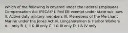 Which of the following is covered under the Federal Employees Compensation Act (FECA)? I. Fed EE exempt under state w/c laws II. Active duty military members III. Memebers of the Merchant Marine under the Jones Act IV. Longshoremen & Harbor Workers A. I only B. I, II & III only C. I & III only D. I & IV only