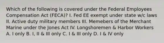 Which of the following is covered under the Federal Employees Compensation Act (FECA)? I. Fed EE exempt under state w/c laws II. Active duty military members III. Memebers of the Merchant Marine under the Jones Act IV. Longshoremen & Harbor Workers A. I only B. I, II & III only C. I & III only D. I & IV only