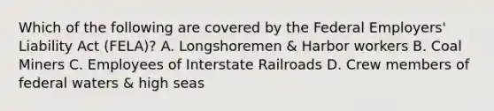 Which of the following are covered by the Federal Employers' Liability Act (FELA)? A. Longshoremen & Harbor workers B. Coal Miners C. Employees of Interstate Railroads D. Crew members of federal waters & high seas