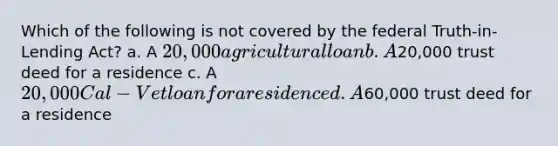 Which of the following is not covered by the federal Truth-in-Lending Act? a. A 20,000 agricultural loan b. A20,000 trust deed for a residence c. A 20,000 Cal-Vet loan for a residence d. A60,000 trust deed for a residence