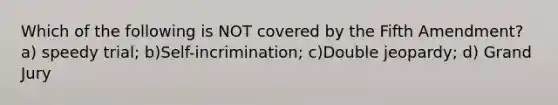 Which of the following is NOT covered by the Fifth Amendment? a) speedy trial; b)Self-incrimination; c)Double jeopardy; d) Grand Jury